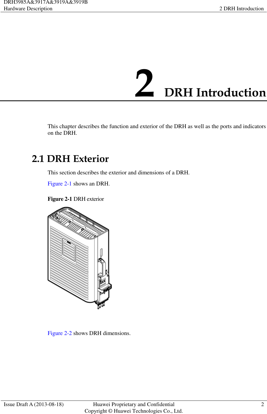 DRH3985A&amp;3917A&amp;3919A&amp;3919B Hardware Description 2 DRH Introduction  Issue Draft A (2013-08-18) Huawei Proprietary and Confidential                                     Copyright © Huawei Technologies Co., Ltd. 2  2 DRH Introduction This chapter describes the function and exterior of the DRH as well as the ports and indicators on the DRH. 2.1 DRH Exterior This section describes the exterior and dimensions of a DRH. Figure 2-1 shows an DRH.   Figure 2-1 DRH exterior   Figure 2-2 shows DRH dimensions. 