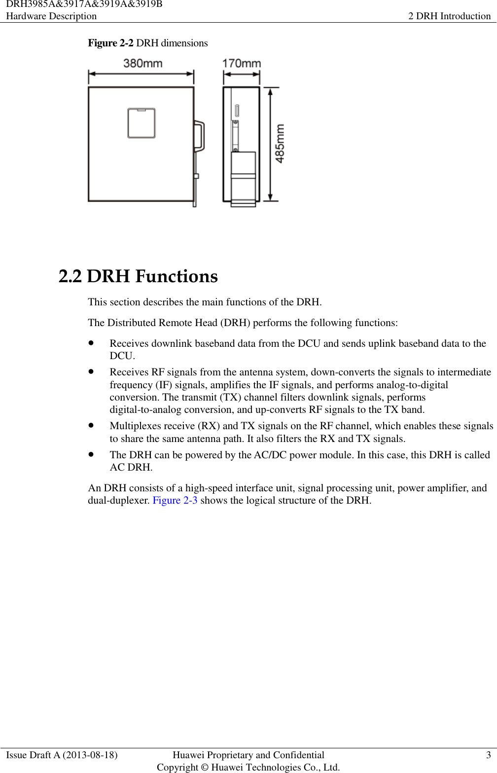 DRH3985A&amp;3917A&amp;3919A&amp;3919B Hardware Description 2 DRH Introduction  Issue Draft A (2013-08-18) Huawei Proprietary and Confidential                                     Copyright © Huawei Technologies Co., Ltd. 3  Figure 2-2  DRH dimensions   2.2 DRH Functions This section describes the main functions of the DRH. The Distributed Remote Head (DRH) performs the following functions:  Receives downlink baseband data from the DCU and sends uplink baseband data to the DCU.  Receives RF signals from the antenna system, down-converts the signals to intermediate frequency (IF) signals, amplifies the IF signals, and performs analog-to-digital conversion. The transmit (TX) channel filters downlink signals, performs digital-to-analog conversion, and up-converts RF signals to the TX band.  Multiplexes receive (RX) and TX signals on the RF channel, which enables these signals to share the same antenna path. It also filters the RX and TX signals.  The DRH can be powered by the AC/DC power module. In this case, this DRH is called AC DRH. An DRH consists of a high-speed interface unit, signal processing unit, power amplifier, and dual-duplexer. Figure 2-3 shows the logical structure of the DRH.   