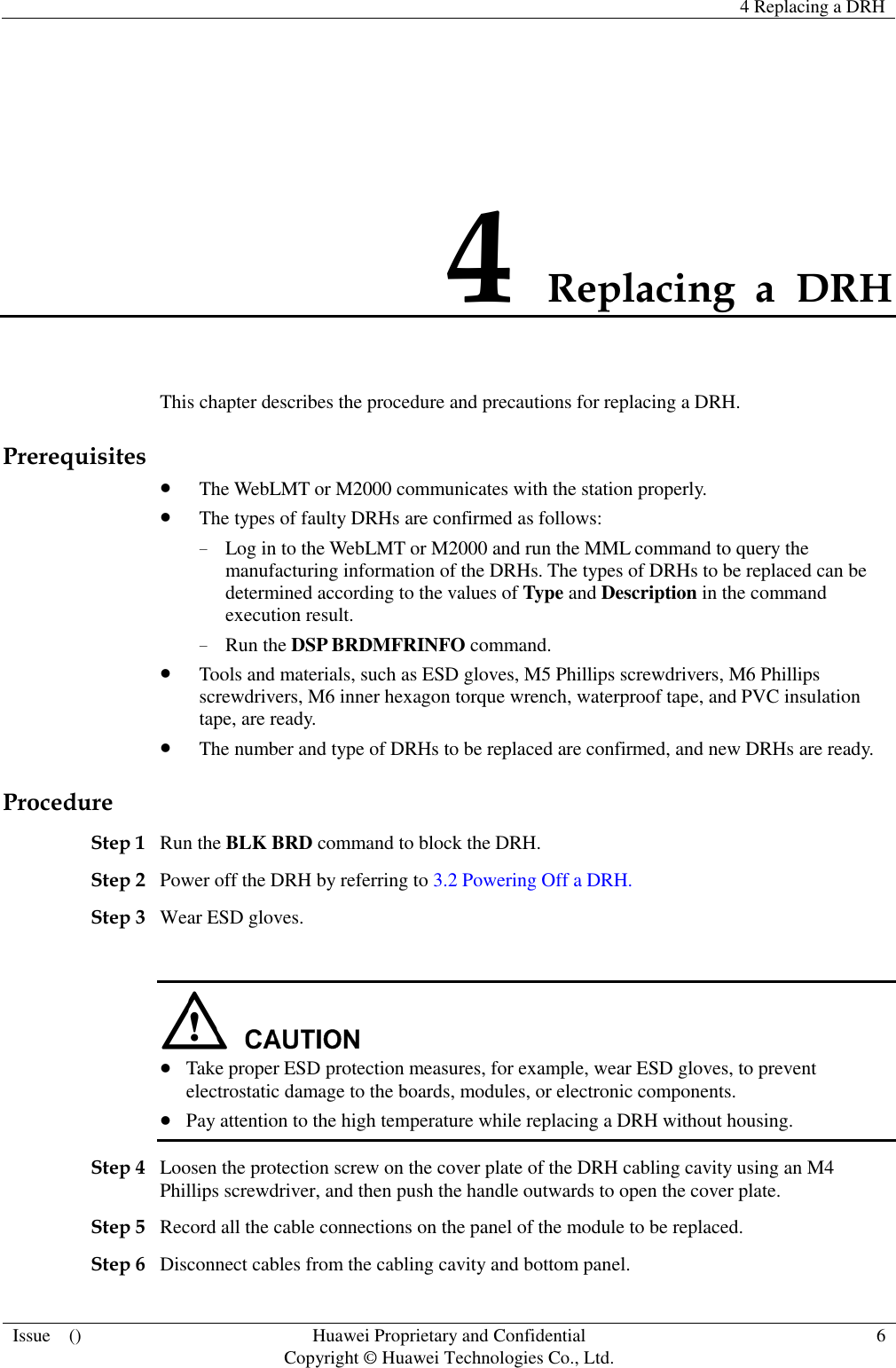   4 Replacing a DRH  Issue    () Huawei Proprietary and Confidential                                     Copyright © Huawei Technologies Co., Ltd. 6  4 Replacing  a  DRH This chapter describes the procedure and precautions for replacing a DRH. Prerequisites  The WebLMT or M2000 communicates with the station properly.  The types of faulty DRHs are confirmed as follows: − Log in to the WebLMT or M2000 and run the MML command to query the manufacturing information of the DRHs. The types of DRHs to be replaced can be determined according to the values of Type and Description in the command execution result. − Run the DSP BRDMFRINFO command.    Tools and materials, such as ESD gloves, M5 Phillips screwdrivers, M6 Phillips screwdrivers, M6 inner hexagon torque wrench, waterproof tape, and PVC insulation tape, are ready.  The number and type of DRHs to be replaced are confirmed, and new DRHs are ready. Procedure Step 1 Run the BLK BRD command to block the DRH. Step 2 Power off the DRH by referring to 3.2 Powering Off a DRH.   Step 3 Wear ESD gloves.    Take proper ESD protection measures, for example, wear ESD gloves, to prevent electrostatic damage to the boards, modules, or electronic components.  Pay attention to the high temperature while replacing a DRH without housing. Step 4 Loosen the protection screw on the cover plate of the DRH cabling cavity using an M4 Phillips screwdriver, and then push the handle outwards to open the cover plate. Step 5 Record all the cable connections on the panel of the module to be replaced.   Step 6 Disconnect cables from the cabling cavity and bottom panel. 