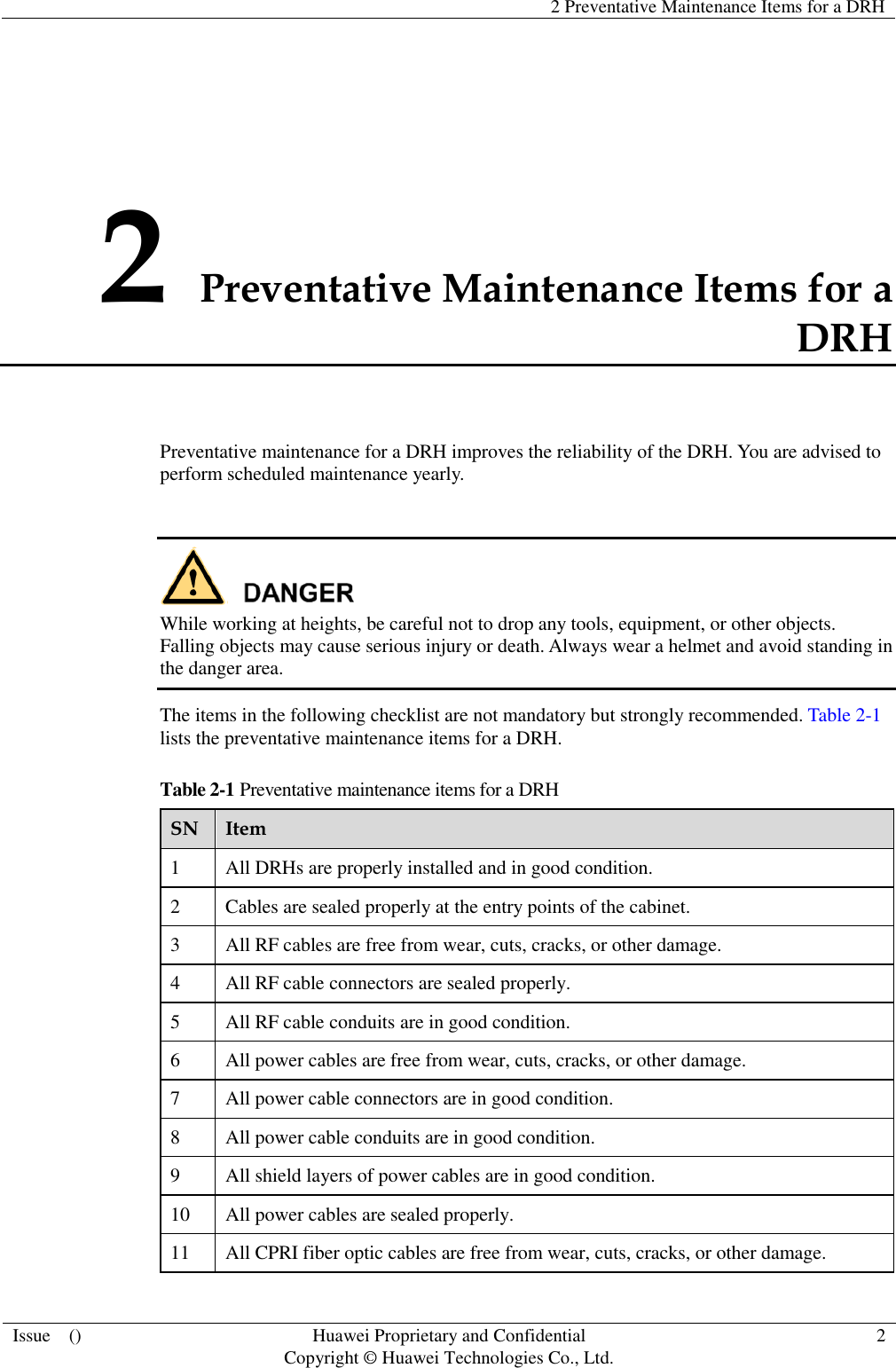   2 Preventative Maintenance Items for a DRH  Issue    () Huawei Proprietary and Confidential                                     Copyright © Huawei Technologies Co., Ltd. 2  2 Preventative Maintenance Items for a DRH Preventative maintenance for a DRH improves the reliability of the DRH. You are advised to perform scheduled maintenance yearly.   While working at heights, be careful not to drop any tools, equipment, or other objects. Falling objects may cause serious injury or death. Always wear a helmet and avoid standing in the danger area. The items in the following checklist are not mandatory but strongly recommended. Table 2-1 lists the preventative maintenance items for a DRH. Table 2-1 Preventative maintenance items for a DRH SN Item 1 All DRHs are properly installed and in good condition. 2 Cables are sealed properly at the entry points of the cabinet. 3 All RF cables are free from wear, cuts, cracks, or other damage. 4 All RF cable connectors are sealed properly. 5 All RF cable conduits are in good condition. 6 All power cables are free from wear, cuts, cracks, or other damage. 7 All power cable connectors are in good condition. 8 All power cable conduits are in good condition. 9 All shield layers of power cables are in good condition. 10 All power cables are sealed properly. 11 All CPRI fiber optic cables are free from wear, cuts, cracks, or other damage. 