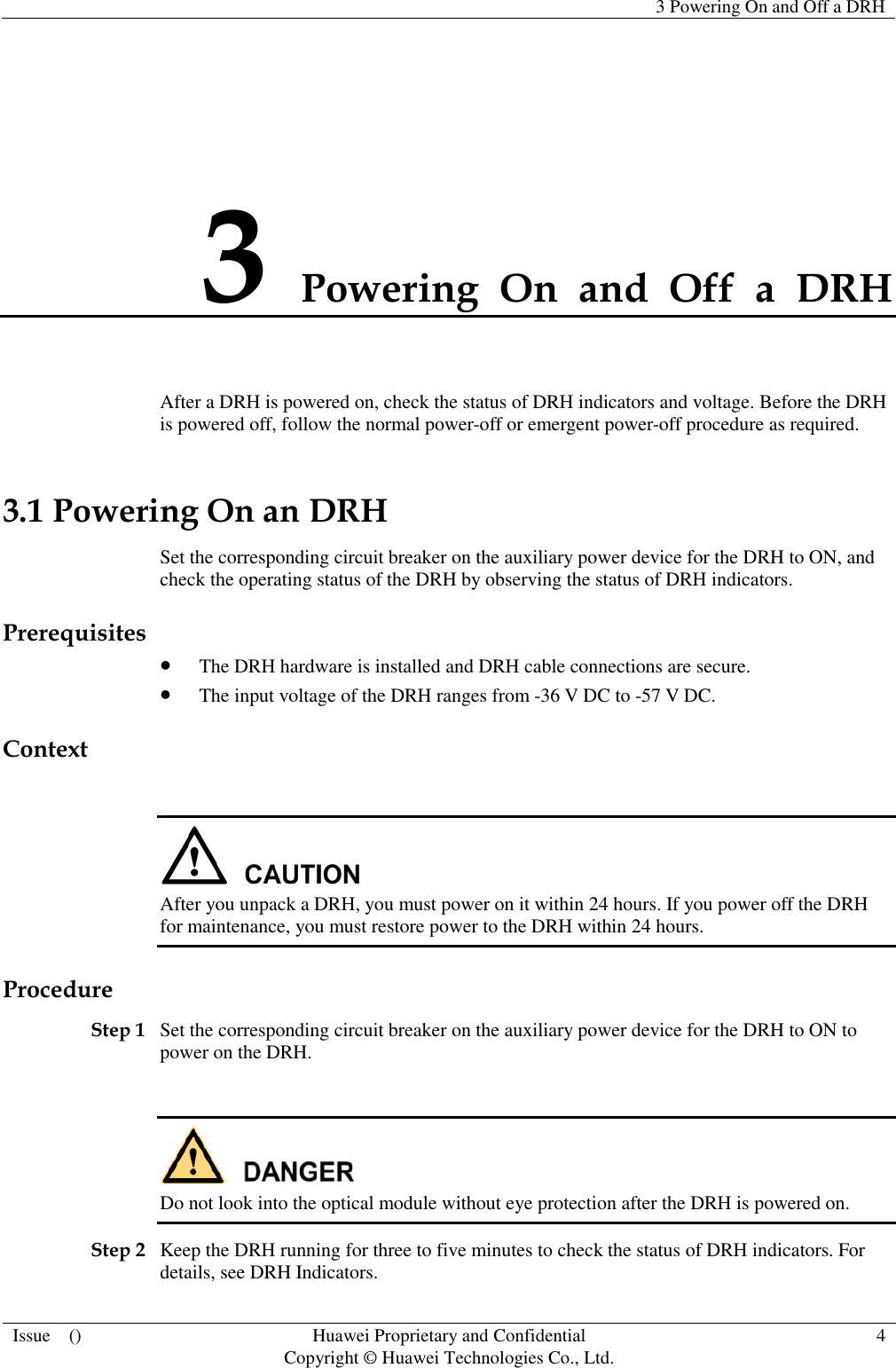   3 Powering On and Off a DRH  Issue    () Huawei Proprietary and Confidential                                     Copyright © Huawei Technologies Co., Ltd. 4  3 Powering  On  and  Off  a  DRH After a DRH is powered on, check the status of DRH indicators and voltage. Before the DRH is powered off, follow the normal power-off or emergent power-off procedure as required. 3.1 Powering On an DRH Set the corresponding circuit breaker on the auxiliary power device for the DRH to ON, and check the operating status of the DRH by observing the status of DRH indicators. Prerequisites  The DRH hardware is installed and DRH cable connections are secure.  The input voltage of the DRH ranges from -36 V DC to -57 V DC. Context   After you unpack a DRH, you must power on it within 24 hours. If you power off the DRH for maintenance, you must restore power to the DRH within 24 hours. Procedure Step 1 Set the corresponding circuit breaker on the auxiliary power device for the DRH to ON to power on the DRH.   Do not look into the optical module without eye protection after the DRH is powered on. Step 2 Keep the DRH running for three to five minutes to check the status of DRH indicators. For details, see DRH Indicators. 