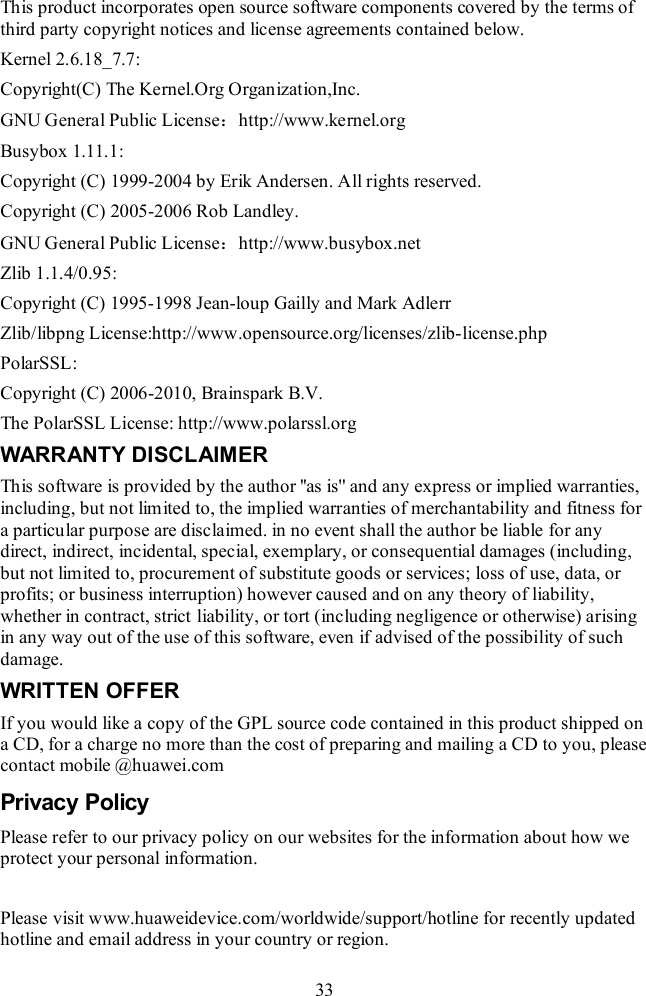  33 This product incorporates open source software components covered by the terms of third party copyright notices and license agreements contained below. Kernel 2.6.18_7.7: Copyright(C) The Kernel.Org Organization,Inc. GNU General Public License：http://www.kernel.org Busybox 1.11.1: Copyright (C) 1999-2004 by Erik Andersen. All rights reserved. Copyright (C) 2005-2006 Rob Landley. GNU General Public License：http://www.busybox.net Zlib 1.1.4/0.95: Copyright (C) 1995-1998 Jean-loup Gailly and Mark Adlerr Zlib/libpng License:http://www.opensource.org/licenses/zlib-license.php PolarSSL: Copyright (C) 2006-2010, Brainspark B.V. The PolarSSL License: http://www.polarssl.org WARRANTY DISCLAIMER This software is provided by the author &apos;&apos;as is&apos;&apos; and any express or implied warranties, including, but not limited to, the implied warranties of merchantability and fitness for a particular purpose are disclaimed. in no event shall the author be liable for any direct, indirect, incidental, special, exemplary, or consequential damages (including, but not limited to, procurement of substitute goods or services; loss of use, data, or profits; or business interruption) however caused and on any theory of liability, whether in contract, strict liability, or tort (including negligence or otherwise) arising in any way out of the use of this software, even if advised of the possibility of such damage. WRITTEN OFFER If you would like a copy of the GPL source code contained in this product shipped on a CD, for a charge no more than the cost of preparing and mailing a CD to you, please contact mobile @huawei.com Privacy Policy Please refer to our privacy policy on our websites for the information about how we protect your personal information.  Please visit www.huaweidevice.com/worldwide/support/hotline for recently updated hotline and email address in your country or region. 