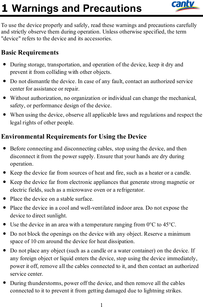 1 1 Warnings and Precautions To use the device properly and safely, read these warnings and precautions carefully and strictly observe them during operation. Unless otherwise specified, the term &quot;device&quot; refers to the device and its accessories. Basic Requirements  During storage, transportation, and operation of the device, keep it dry and prevent it from colliding with other objects.  Do not dismantle the device. In case of any fault, contact an authorized service center for assistance or repair.  Without authorization, no organization or individual can change the mechanical, safety, or performance design of the device.  When using the device, observe all applicable laws and regulations and respect the legal rights of other people. Environmental Requirements for Using the Device  Before connecting and disconnecting cables, stop using the device, and then disconnect it from the power supply. Ensure that your hands are dry during operation.  Keep the device far from sources of heat and fire, such as a heater or a candle.  Keep the device far from electronic appliances that generate strong magnetic or electric fields, such as a microwave oven or a refrigerator.  Place the device on a stable surface.  Place the device in a cool and well-ventilated indoor area. Do not expose the device to direct sunlight.  Use the device in an area with a temperature ranging from 0°C to 45°C.  Do not block the openings on the device with any object. Reserve a minimum space of 10 cm around the device for heat dissipation.  Do not place any object (such as a candle or a water container) on the device. If any foreign object or liquid enters the device, stop using the device immediately, power it off, remove all the cables connected to it, and then contact an authorized service center.  During thunderstorms, power off the device, and then remove all the cables connected to it to prevent it from getting damaged due to lightning strikes. 