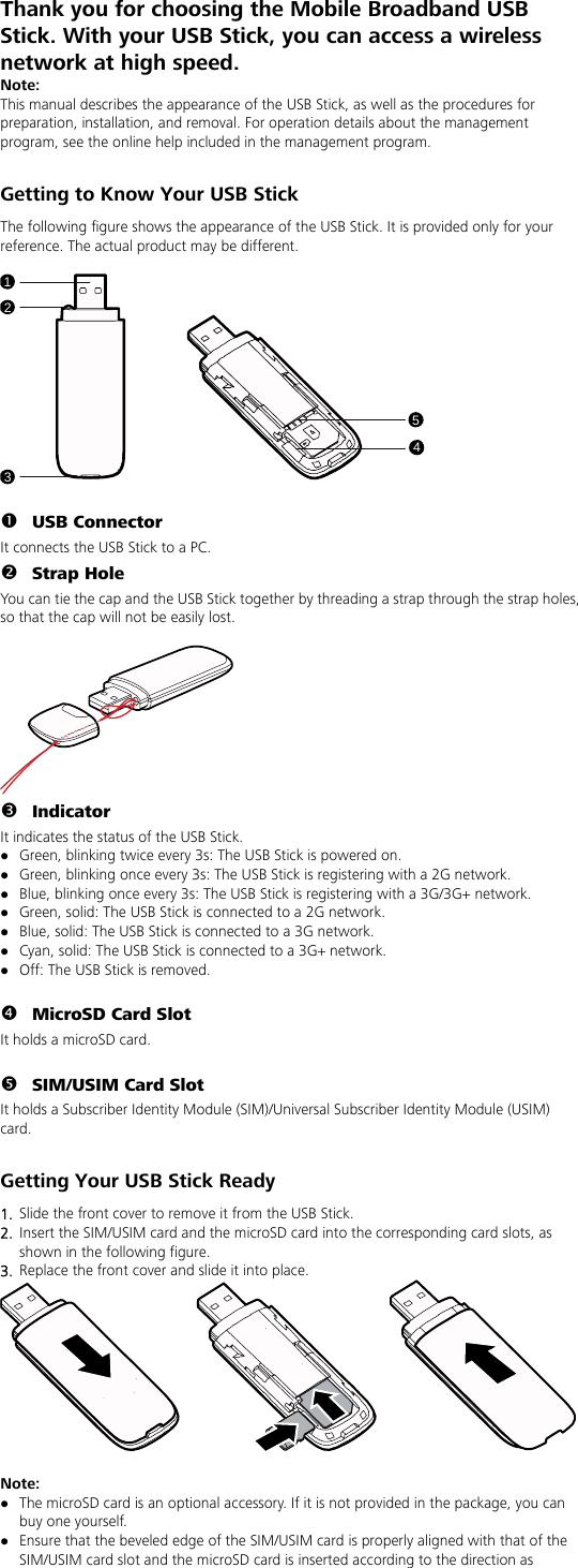Thank you for choosing the Mobile Broadband USB Stick. With your USB Stick, you can access a wireless network at high speed.   Note: This manual describes the appearance of the USB Stick, as well as the procedures for preparation, installation, and removal. For operation details about the management program, see the online help included in the management program.  Getting to Know Your USB Stick The following figure shows the appearance of the USB Stick. It is provided only for your reference. The actual product may be different.  12354  n USB Connector It connects the USB Stick to a PC. o Strap Hole You can tie the cap and the USB Stick together by threading a strap through the strap holes, so that the cap will not be easily lost.   p Indicator It indicates the status of the USB Stick. z Green, blinking twice every 3s: The USB Stick is powered on. z Green, blinking once every 3s: The USB Stick is registering with a 2G network. z Blue, blinking once every 3s: The USB Stick is registering with a 3G/3G+ network. z Green, solid: The USB Stick is connected to a 2G network. z Blue, solid: The USB Stick is connected to a 3G network. z Cyan, solid: The USB Stick is connected to a 3G+ network. z Off: The USB Stick is removed.  q MicroSD Card Slot It holds a microSD card.    r SIM/USIM Card Slot It holds a Subscriber Identity Module (SIM)/Universal Subscriber Identity Module (USIM) card.  Getting Your USB Stick Ready 1.  Slide the front cover to remove it from the USB Stick.   2.  Insert the SIM/USIM card and the microSD card into the corresponding card slots, as shown in the following figure.   3.  Replace the front cover and slide it into place.   Note:  z The microSD card is an optional accessory. If it is not provided in the package, you can buy one yourself. z Ensure that the beveled edge of the SIM/USIM card is properly aligned with that of the SIM/USIM card slot and the microSD card is inserted according to the direction as 