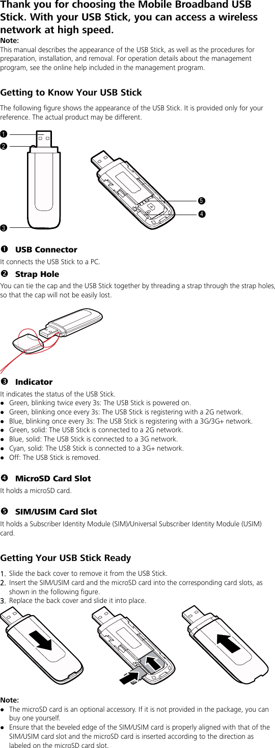 Thank you for choosing the Mobile Broadband USB Stick. With your USB Stick, you can access a wireless network at high speed.   Note: This manual describes the appearance of the USB Stick, as well as the procedures for preparation, installation, and removal. For operation details about the management program, see the online help included in the management program.  Getting to Know Your USB Stick The following figure shows the appearance of the USB Stick. It is provided only for your reference. The actual product may be different.  12354  n USB Connector It connects the USB Stick to a PC. o Strap Hole You can tie the cap and the USB Stick together by threading a strap through the strap holes, so that the cap will not be easily lost.   p Indicator It indicates the status of the USB Stick. z Green, blinking twice every 3s: The USB Stick is powered on. z Green, blinking once every 3s: The USB Stick is registering with a 2G network. z Blue, blinking once every 3s: The USB Stick is registering with a 3G/3G+ network. z Green, solid: The USB Stick is connected to a 2G network. z Blue, solid: The USB Stick is connected to a 3G network. z Cyan, solid: The USB Stick is connected to a 3G+ network. z Off: The USB Stick is removed.  q MicroSD Card Slot It holds a microSD card.    r SIM/USIM Card Slot It holds a Subscriber Identity Module (SIM)/Universal Subscriber Identity Module (USIM) card.  Getting Your USB Stick Ready 1.  Slide the back cover to remove it from the USB Stick.   2.  Insert the SIM/USIM card and the microSD card into the corresponding card slots, as shown in the following figure.   3.  Replace the back cover and slide it into place.   Note:  z The microSD card is an optional accessory. If it is not provided in the package, you can buy one yourself. z Ensure that the beveled edge of the SIM/USIM card is properly aligned with that of the SIM/USIM card slot and the microSD card is inserted according to the direction as labeled on the microSD card slot. 