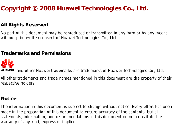   Copyright © 2008 Huawei Technologies Co., Ltd.  All Rights Reserved No part of this document may be reproduced or transmitted in any form or by any means without prior written consent of Huawei Technologies Co., Ltd.  Trademarks and Permissions  and other Huawei trademarks are trademarks of Huawei Technologies Co., Ltd. All other trademarks and trade names mentioned in this document are the property of their respective holders.  Notice The information in this document is subject to change without notice. Every effort has been made in the preparation of this document to ensure accuracy of the contents, but all statements, information, and recommendations in this document do not constitute the warranty of any kind, express or implied.