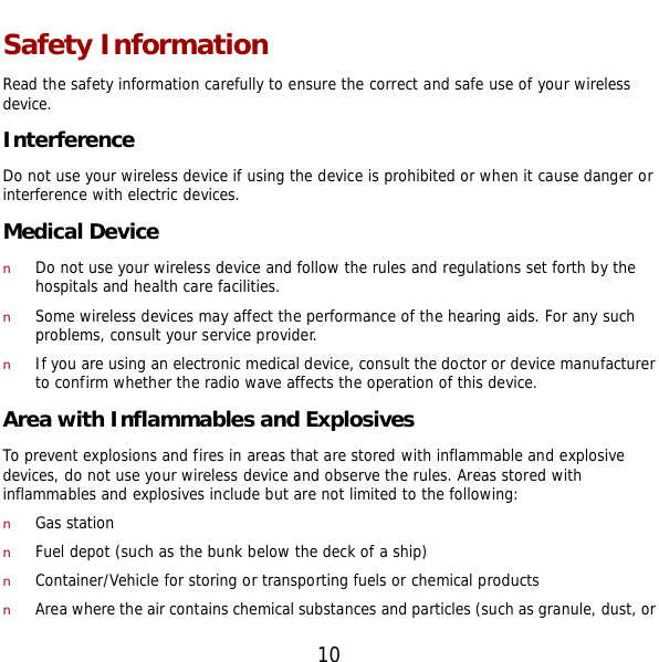  10 Safety Information Read the safety information carefully to ensure the correct and safe use of your wireless device. Interference Do not use your wireless device if using the device is prohibited or when it cause danger or interference with electric devices. Medical Device n Do not use your wireless device and follow the rules and regulations set forth by the hospitals and health care facilities. n Some wireless devices may affect the performance of the hearing aids. For any such problems, consult your service provider. n If you are using an electronic medical device, consult the doctor or device manufacturer to confirm whether the radio wave affects the operation of this device. Area with Inflammables and Explosives To prevent explosions and fires in areas that are stored with inflammable and explosive devices, do not use your wireless device and observe the rules. Areas stored with inflammables and explosives include but are not limited to the following: n Gas station n Fuel depot (such as the bunk below the deck of a ship) n Container/Vehicle for storing or transporting fuels or chemical products n Area where the air contains chemical substances and particles (such as granule, dust, or 