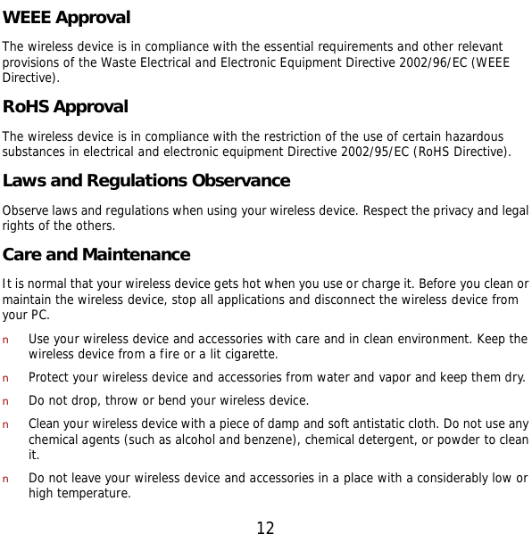  12 WEEE Approval The wireless device is in compliance with the essential requirements and other relevant provisions of the Waste Electrical and Electronic Equipment Directive 2002/96/EC (WEEE Directive). RoHS Approval The wireless device is in compliance with the restriction of the use of certain hazardous substances in electrical and electronic equipment Directive 2002/95/EC (RoHS Directive). Laws and Regulations Observance Observe laws and regulations when using your wireless device. Respect the privacy and legal rights of the others. Care and Maintenance It is normal that your wireless device gets hot when you use or charge it. Before you clean or maintain the wireless device, stop all applications and disconnect the wireless device from your PC. n Use your wireless device and accessories with care and in clean environment. Keep the wireless device from a fire or a lit cigarette. n Protect your wireless device and accessories from water and vapor and keep them dry. n Do not drop, throw or bend your wireless device. n Clean your wireless device with a piece of damp and soft antistatic cloth. Do not use any chemical agents (such as alcohol and benzene), chemical detergent, or powder to clean it. n Do not leave your wireless device and accessories in a place with a considerably low or high temperature. 