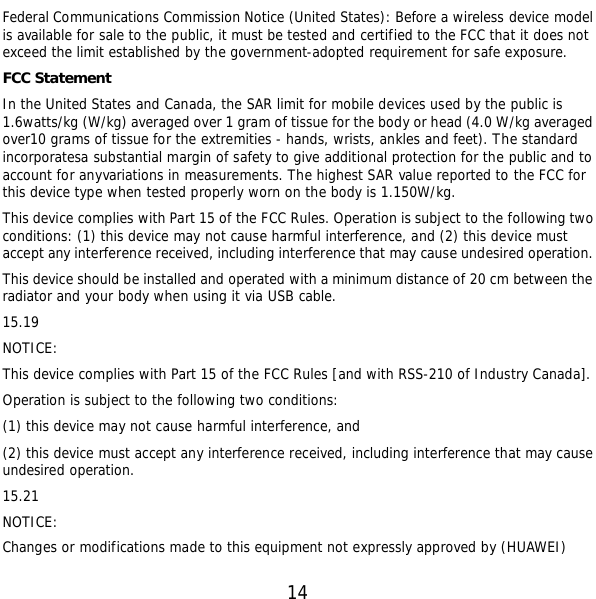  14 Federal Communications Commission Notice (United States): Before a wireless device model is available for sale to the public, it must be tested and certified to the FCC that it does not exceed the limit established by the government-adopted requirement for safe exposure. FCC Statement In the United States and Canada, the SAR limit for mobile devices used by the public is 1.6watts/kg (W/kg) averaged over 1 gram of tissue for the body or head (4.0 W/kg averaged over10 grams of tissue for the extremities - hands, wrists, ankles and feet). The standard incorporatesa substantial margin of safety to give additional protection for the public and to account for anyvariations in measurements. The highest SAR value reported to the FCC for this device type when tested properly worn on the body is 1.150W/kg. This device complies with Part 15 of the FCC Rules. Operation is subject to the following two conditions: (1) this device may not cause harmful interference, and (2) this device must accept any interference received, including interference that may cause undesired operation. This device should be installed and operated with a minimum distance of 20 cm between the radiator and your body when using it via USB cable. 15.19 NOTICE: This device complies with Part 15 of the FCC Rules [and with RSS-210 of Industry Canada]. Operation is subject to the following two conditions: (1) this device may not cause harmful interference, and  (2) this device must accept any interference received, including interference that may cause undesired operation. 15.21 NOTICE: Changes or modifications made to this equipment not expressly approved by (HUAWEI) 