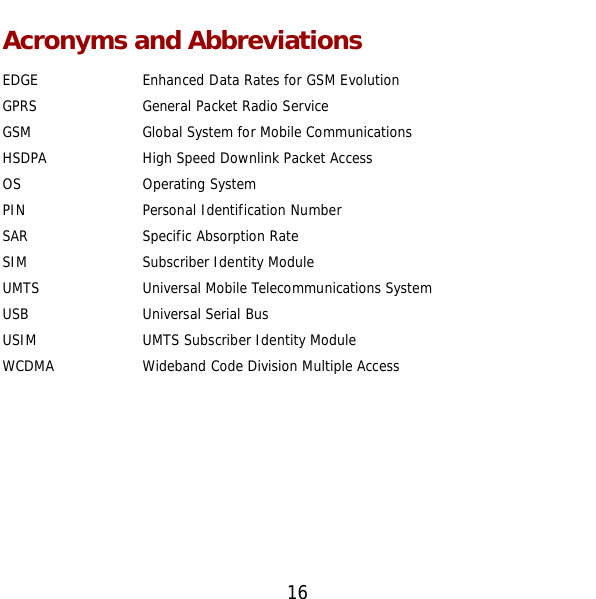 16 Acronyms and Abbreviations EDGE  Enhanced Data Rates for GSM Evolution GPRS  General Packet Radio Service GSM  Global System for Mobile Communications HSDPA  High Speed Downlink Packet Access OS  Operating System PIN  Personal Identification Number SAR  Specific Absorption Rate SIM  Subscriber Identity Module UMTS  Universal Mobile Telecommunications System USB  Universal Serial Bus USIM  UMTS Subscriber Identity Module WCDMA  Wideband Code Division Multiple Access        