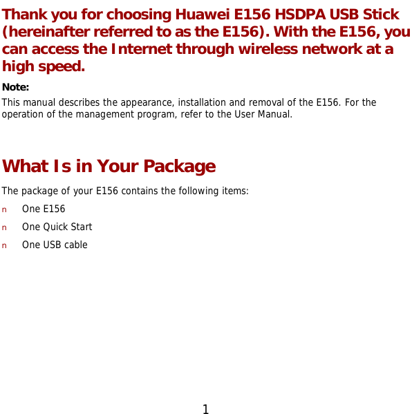  1 Thank you for choosing Huawei E156 HSDPA USB Stick (hereinafter referred to as the E156). With the E156, you can access the Internet through wireless network at a high speed. Note:  This manual describes the appearance, installation and removal of the E156. For the operation of the management program, refer to the User Manual.  What Is in Your Package The package of your E156 contains the following items: n One E156 n One Quick Start n One USB cable  