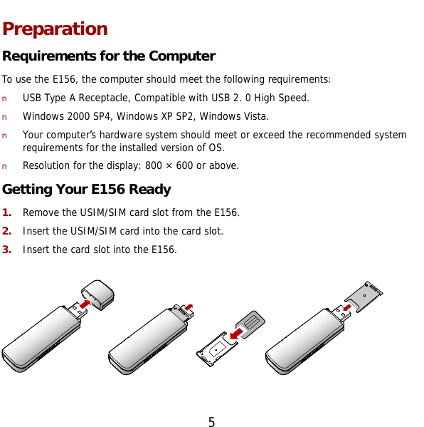  5 Preparation Requirements for the Computer To use the E156, the computer should meet the following requirements: n USB Type A Receptacle, Compatible with USB 2. 0 High Speed. n Windows 2000 SP4, Windows XP SP2, Windows Vista. n Your computer’s hardware system should meet or exceed the recommended system requirements for the installed version of OS. n Resolution for the display: 800 × 600 or above. Getting Your E156 Ready 1.  Remove the USIM/SIM card slot from the E156. 2.  Insert the USIM/SIM card into the card slot. 3.  Insert the card slot into the E156.    