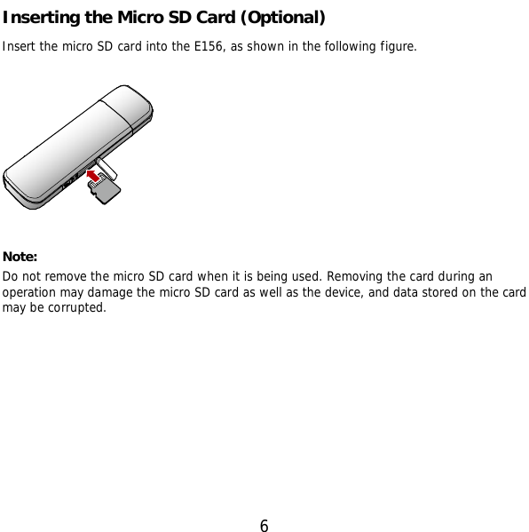 6 Inserting the Micro SD Card (Optional) Insert the micro SD card into the E156, as shown in the following figure.    Note:  Do not remove the micro SD card when it is being used. Removing the card during an operation may damage the micro SD card as well as the device, and data stored on the card may be corrupted.  