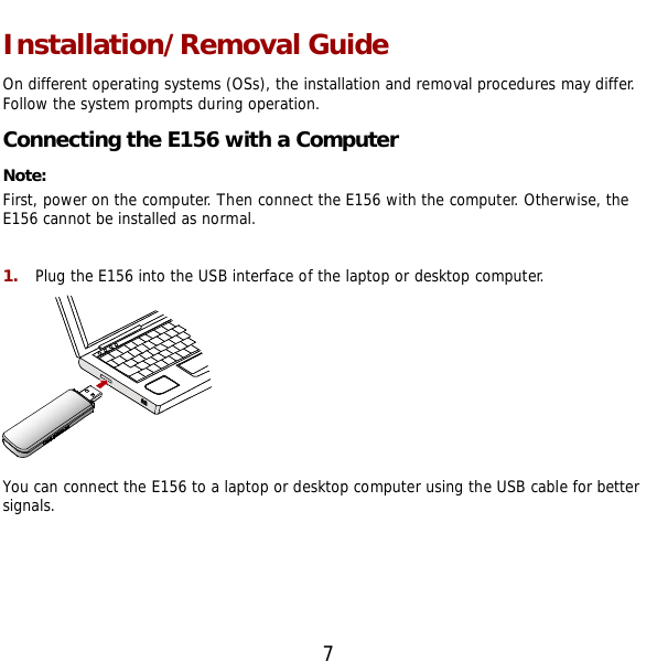  7 Installation/Removal Guide On different operating systems (OSs), the installation and removal procedures may differ. Follow the system prompts during operation. Connecting the E156 with a Computer Note:  First, power on the computer. Then connect the E156 with the computer. Otherwise, the E156 cannot be installed as normal.  1.  Plug the E156 into the USB interface of the laptop or desktop computer.  You can connect the E156 to a laptop or desktop computer using the USB cable for better signals. 