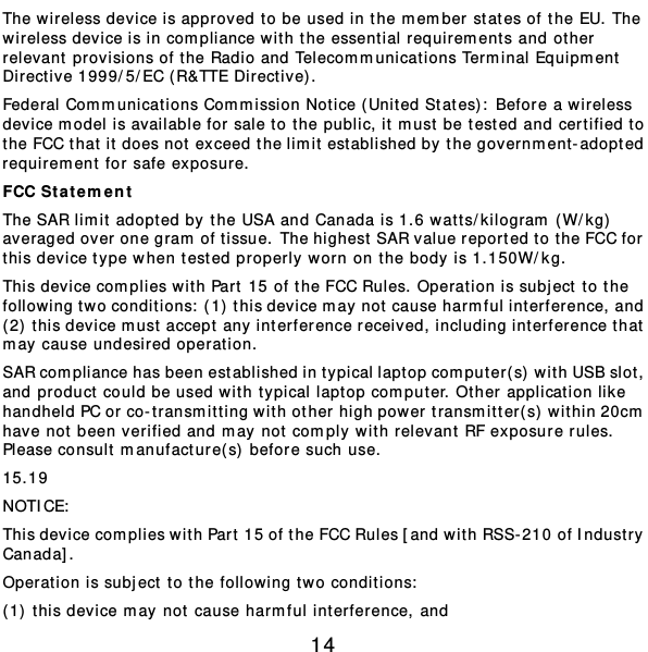  14 The wireless device is approved to be used in the m ember states of the EU. The wireless device is in compliance with the essent ial requirem ent s and ot her relevant provisions of the Radio and Telecommunications Terminal Equipm ent  Directive 1999/5/EC ( R&amp;TTE Directive). Federal Communications Com m ission Notice ( United States) : Before a wireless device m odel is available for sale to t he public, it m ust be tested and certified to the FCC that it does not exceed the limit est ablished by the government-adopted requirem ent for safe exposure. FCC Stat e ment The SAR limit adopted by the USA and Canada is 1.6 watt s/ kilogram (W/ kg)  averaged over one gram of tissue.  The highest SAR value reported to t he FCC for  this device type when tested properly worn on the body is 1.150W/ kg. This device complies with Part  15 of the FCC Rules. Operation is subj ect to the following two conditions:  (1) this device may not cause harmful int erference, and (2)  t his device m ust accept any interference received, including int erference that  may cause undesired oper at ion. SAR compliance has been established in typical laptop computer( s) wit h USB slot, and product could be used wit h typical laptop computer. Other applicat ion like handheld PC or co-t ransmitt ing with other high power transmitter(s) wit hin 20cm  have not been v erified and may not comply wit h relevant RF exposure rules. Please consult manufacture( s)  before such use. 15.19 NOTICE:  This device complies with Part  15 of the FCC Rules [and with RSS-210 of Indust r y Canada]. Operation is subject to the following two conditions:  (1) this device may not cause harmful int erference, and  