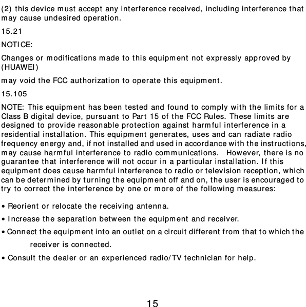  15 (2)  t his device m ust accept any interference received, including int erference that  may cause undesired oper at ion. 15.21 NOTICE:  Changes or modificat ions m ade to this equipm ent not expressly approved by  (HUAWEI) may void the FCC authorizat ion to oper at e this equipm ent. 15.105 NOTE:  This equipment  has been tested and found to comply wit h the limits for a Class B digital device, pursuant to Part 15 of the FCC Rules. These limits are designed to provide reasonable protection against harmful interference in a residential inst allat ion. This equipm ent generates, uses and can radiate radio frequency energy and, if not inst alled and used in accordance wit h the instr uctions, may cause harmful int erference to radio com m unicat ions.  However , t here is no guarantee that int erference will not occur in a particular inst allat ion. If t his equipm ent does cause harmful int erference to radio or television reception, which can be determined by turning the equipment  off and on, the user is encouraged to try to correct the int erference by one or m ore of t he following m easures:  • Reorient or relocat e the receiving ant enna. • Increase the separation between the equipment  and receiver. • Connect the equipm ent int o an outlet on a circuit different from that to which the receiver is connected. • Consult the dealer or an experienced radio/TV technician for help.  
