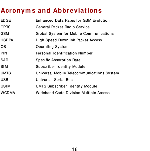  16 Acronyms and Abbreviations EDGE  Enhanced Data Rates for GSM Evolut ion GPRS  General Pack et Radio Service GSM  Global System  for Mobile Com m unications HSDPA  High Speed Downlink Packet Access OS  Operating System  PIN  Personal Identificat ion Number SAR  Specific Absorption Rate SIM  Subscriber Identity Module UMTS  Universal Mobile Telecom m unicat ions System  USB  Universal Serial Bus USIM  UMTS Subscriber Identity Module WCDMA  Wideband Code Division Multiple Access        