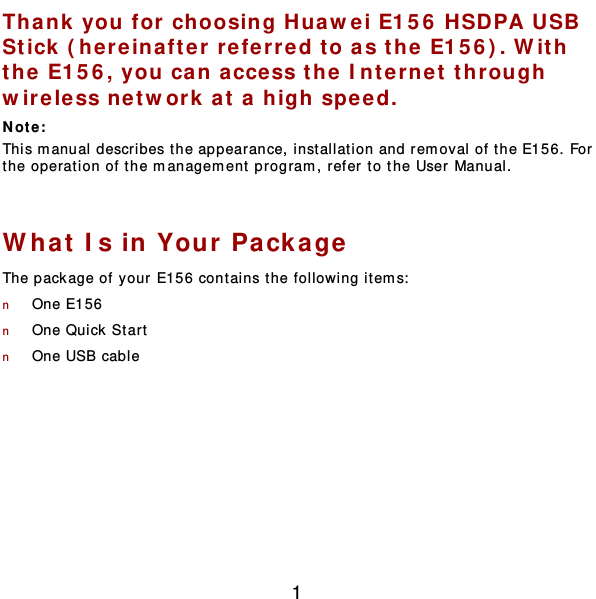  1 Thank you for choosing Huawei E156 HSDPA USB Stick (here inafter  refer red to as the  E156 ) . W ith the E156, you can access th e Interne t through wire less net w ork at a high spe ed. Not e :  This m anual describes the appearance, inst allat ion and rem oval of the E156. For the operation of the management program, refer to the User Manual.  What Is in Your Pa ckage The package of your E156 contains t he following item s:  n One E156 n One Quick  Star t  n One USB cable  
