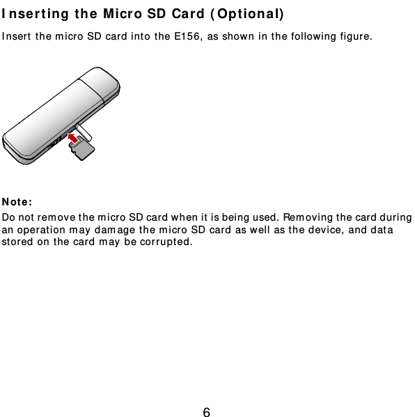  6 Inserting the Micro SD Card (Optional)  Insert the m icro SD card int o t he E156, as shown in the following figur e.    Not e :  Do not remove the micro SD card when it is being used. Removing t he card dur ing an operat ion m ay damage the m icro SD card as well as the device, and data stored on the card may be corrupted.  