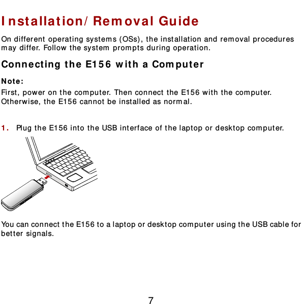  7 Installation/Removal Gu ide  On different operating systems ( OSs), the installation and removal procedures may differ. Follow the system prompts during operation. Connect ing the E15 6  with a Computer Not e :  First, power on the computer. Then connect t he E156 with the computer. Otherwise, t he E156 cannot be installed as normal.  1.  Plug the E156 into the USB interface of the laptop or desktop computer.   You can connect the E156 to a laptop or desktop computer using the USB cable for better signals. 