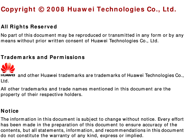   Copyright © 2008 Huawei Technologie s Co., Ltd.  All Rights Reserv ed No part of t his docum ent may be reproduced or tr ansmit t ed in any form or by any m eans without prior written consent  of Huawei Technologies Co., Ltd.  Trademarks and Permissions  and other Huawei tradem arks are trademarks of Huawei Technologies Co., Ltd. All other trademarks and trade nam es m ent ioned in t his document are the property of their respective holders.  Notice The informat ion in this document is subject to change wit hout  notice. Every effort  has been made in the preparation of t his document to ensure accuracy of the cont ent s, but all statem ents, informat ion, and recommendations in this document  do not constitute t he warranty  of any kind, express or implied.