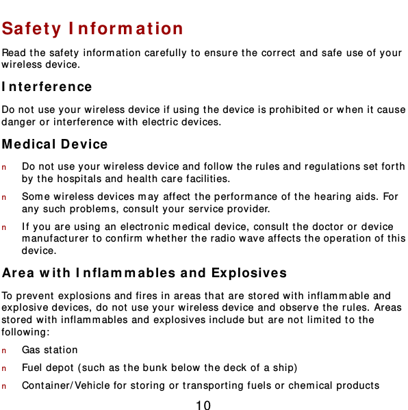  10 Safety Inform ation Read the safety information carefully to ensure the correct and safe use of your wireless device. Interference Do not use your wireless device if using the device is prohibited or when it cause danger or interference wit h electric devices. Medical Device n Do not use your wireless device and follow t he rules and regulat ions set forth by the hospitals and healt h care facilities. n Som e wireless devices may affect the performance of the hearing aids. For any such problem s, consult your service provider. n If you are using an elect ronic m edical device, consult the doctor or device manufacturer to confirm whether the radio wave affects the operation of t his device. Area with Inflammables and Explosives To prevent  explosions and fires in areas that are stored wit h inflammable and explosive devices, do not use your wireless device and observe t he rules. Areas stored with inflam m ables and explosives include but  are not limited to t he following:  n Gas stat ion n Fuel depot ( such as the bunk below the deck of a ship)  n Container/Vehicle for storing or transport ing fuels or chemical products 