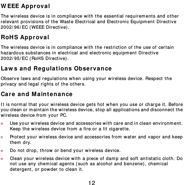  12 WEEE Approval The wireless device is in compliance wit h the essential requirem ent s and ot her  relevant provisions of the Waste Electrical and Electronic Equipm ent Directive 2002/96/EC ( WEEE Directive). RoHS Approval The wireless device is in compliance wit h the restriction of the use of cert ain hazardous subst ances in elect rical and elect ronic equipm ent Directive 2002/95/EC (RoHS Directive). Laws and Regula t ions Observance Observe laws and regulations when using your wireless device. Respect the privacy and legal right s of the others. Care and M aintenance It is normal that your wireless device gets hot when y ou use or charge it. Before you clean or maintain the wireless device, stop all applications and disconnect t he wireless device from  your PC. n Use your wireless device and accessories wit h care and in clean environment .  Keep the wireless device from a fire or a lit cigarette. n Protect y our wireless device and accessories from  water and vapor and keep them  dry. n Do not drop, throw or bend your wireless device. n Clean your wireless device wit h a piece of damp and soft antist at ic clot h. Do not use any chemical agents (such as alcohol and benzene), chem ical detergent , or powder to clean it. 