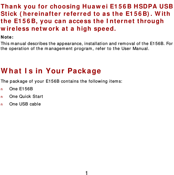  1 Thank you for choosing Huawei E156B HSD PA USB Stick (here inafter  refer red to as the  E156B). W ith the E156B, you can acce ss the Intern et thr ough  wire less net w ork at a high speed. Not e :  This manual describes the appearance, inst allat ion and rem oval of the E156B. For the operation of the management program, refer to the User Manual.  What Is in Your Pa ckage The package of your E156B contains t he following item s:  n One E156B n One Quick  Star t  n One USB cable  
