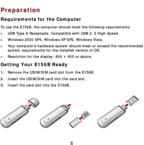  5 Preparation Requirem e nts for the Computer To use t he E156B, the computer should m eet the following requirem ent s:  n USB Type A Receptacle, Compatible with USB 2. 0 High Speed. n Windows 2000 SP4, Windows XP SP2, Windows Vist a. n Your computer’s hardware sy stem should m eet or exceed the recomm ended system  requirem ents for t he inst alled version of OS. n Resolution for the display:  800 × 600 or above. Get t ing Your E15 6 B Ready 1.  Rem ove the USIM/SIM card slot from the E156B. 2.  Insert  the USIM/SIM card int o the card slot.  3.  Insert  the card slot int o t he E156B.    