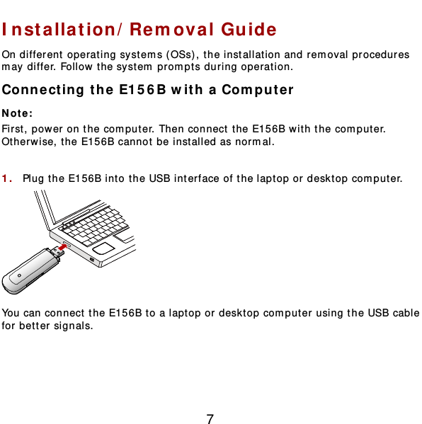  7 Installation/Removal Gu ide  On different operating systems ( OSs), the installation and removal procedures may differ. Follow the system prompts during operation. Connect ing the E15 6 B with a Computer  Not e :  First, power on the computer. Then connect t he E156B with the comput er. Otherwise, t he E156B cannot be inst alled as normal.  1.  Plug the E156B into the USB interface of the laptop or desktop comput er.  You can connect the E156B to a laptop or desktop comput er using t he USB cable for better signals.  