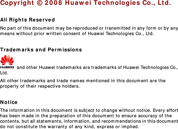  Copyright © 2008 Huawei Technologie s Co., Ltd.  All Rights Reserv ed No part of t his docum ent may be reproduced or tr ansmit t ed in any form or by any m eans without prior written consent  of Huawei Technologies Co., Ltd.  Trademarks and Permissions  and other Huawei tradem arks are trademarks of Huawei Technologies Co., Ltd. All other trademarks and trade nam es m ent ioned in t his document are the property of their respective holders.  Notice The informat ion in this document is subject to change wit hout  notice. Every effort  has been made in the preparation of t his document to ensure accuracy of the cont ent s, but all statem ents, informat ion, and recommendations in this document  do not constitute t he warranty  of any kind, express or implied.