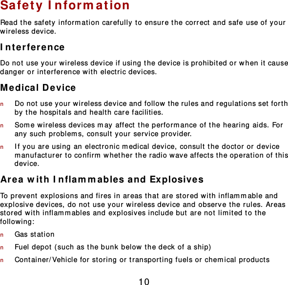 10 Safety Inform ation Read the safety information carefully to ensure the correct and safe use of your wireless device. Interference Do not use your wireless device if using the device is prohibited or when it cause danger or interference wit h electric devices. Medical Device n Do not use your wireless device and follow t he rules and regulat ions set forth by the hospitals and healt h care facilities. n Som e wireless devices may affect the performance of the hearing aids. For any such problem s, consult your service provider. n If you are using an elect ronic m edical device, consult the doctor or device manufacturer to confirm whether the radio wave affects the operation of t his device. Area with Inflammables and Explosives To prevent  explosions and fires in areas that are stored wit h inflammable and explosive devices, do not use your wireless device and observe t he rules. Areas stored with inflam m ables and explosives include but  are not limited to t he following:  n Gas stat ion n Fuel depot ( such as the bunk below the deck of a ship)  n Container/Vehicle for storing or transport ing fuels or chemical products 