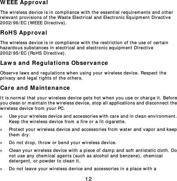 12 WEEE Approval The wireless device is in compliance wit h the essential requirem ent s and ot her  relevant provisions of the Waste Electrical and Electronic Equipm ent Directive 2002/96/EC ( WEEE Directive). RoHS Approval The wireless device is in compliance wit h the restriction of the use of cert ain hazardous subst ances in elect rical and elect ronic equipm ent Directive 2002/95/EC (RoHS Directive).  Laws and Regula t ions Observance Observe laws and regulations when using your wireless device. Respect the privacy and legal right s of the others. Care and M aintenance It is normal that your wireless device gets hot when y ou use or charge it. Before you clean or maintain the wireless device, stop all applications and disconnect t he wireless device from  your PC. n Use your wireless device and accessories wit h care and in clean environment .  Keep the wireless device from a fire or a lit cigarette. n Protect your wireless device and accessories from  water and vapor and keep them  dry. n Do not drop, throw or bend your wireless device. n Clean your wireless device wit h a piece of damp and soft antist at ic clot h. Do not use any chemical agents (such as alcohol and benzene), chem ical detergent , or powder to clean it. n Do not leave your wireless device and accessories in a place wit h a 
