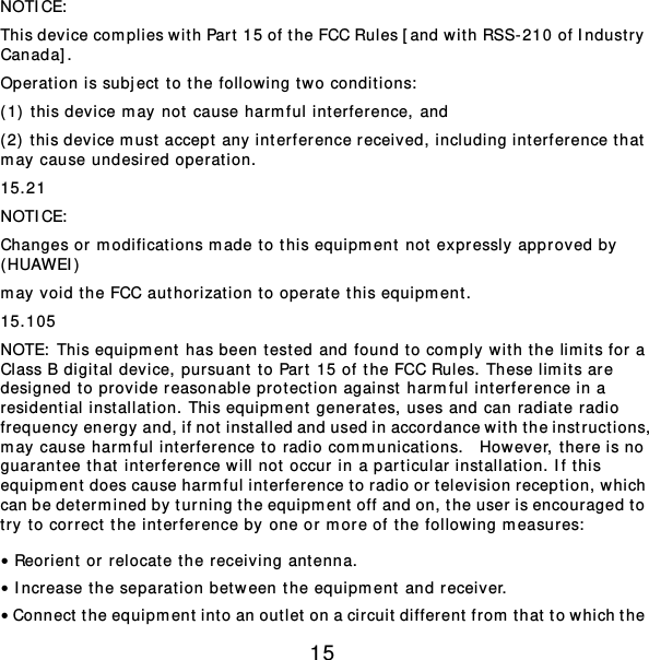 15 NOTICE:  This device complies with Part  15 of the FCC Rules [and with RSS-210 of Indust r y Canada]. Operation is subject to the following two conditions:  (1) this device may not cause harmful int erference, and  (2)  t his device m ust accept any interference received, including int erference that  may cause undesired oper at ion. 15.21 NOTICE:  Changes or modificat ions m ade to this equipm ent not expressly approved by  (HUAWEI) may void the FCC authorizat ion to oper at e this equipm ent. 15.105 NOTE:  This equipment  has been tested and found to comply wit h the limits for a Class B digital device, pursuant to Part 15 of the FCC Rules. These limits are designed to provide reasonable protection against harmful interference in a residential inst allat ion. This equipm ent generates, uses and can radiate radio frequency energy and, if not inst alled and used in accordance wit h the instr uctions, may cause harmful int erference to radio com m unicat ions.  However , t here is no guarantee that int erference will not occur in a particular inst allat ion. If t his equipm ent does cause harmful int erference to radio or television reception, which can be determined by turning the equipment  off and on, the user is encouraged to try to correct the int erference by one or m ore of t he following m easures:  • Reorient or relocat e the receiving ant enna. • Increase the separation between the equipment  and receiver. • Connect the equipm ent int o an outlet on a circuit different from that to which the 