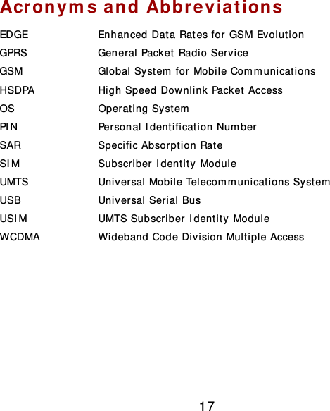 17 Acronyms and Abbreviations EDGE  Enhanced Data Rates for GSM Evolut ion GPRS  General Packet Radio Service GSM  Global System  for Mobile Com m unications HSDPA  High Speed Downlink Packet Access OS  Operating System  PIN  Personal Identificat ion Number SAR  Specific Absorption Rate SIM  Subscriber Identity Module UMTS  Universal Mobile Telecom m unicat ions System  USB  Universal Serial Bus USIM  UMTS Subscriber Identity Module WCDMA  Wideband Code Division Multiple Access        