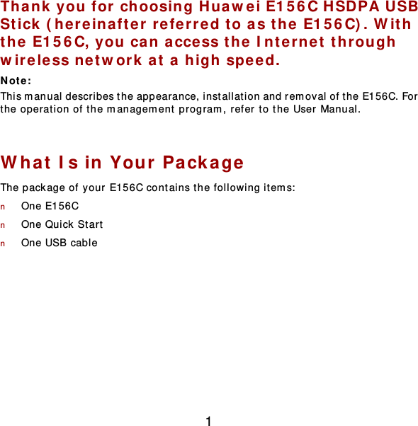 1 Thank you for choosing Huawei E156C HSDPA USB Stick (here inafter  refer red to as the  E156C). W ith the E156C, you can access th e Interne t through  wire less net w ork at a high speed. Not e :  This manual describes the appearance, installat ion and rem oval of t he E156C. For the operation of the management program, refer to the User Manual.  What Is in Your Pa ckage The package of your E156C contains the following item s:  n One E156C n One Quick  Star t  n One USB cable  