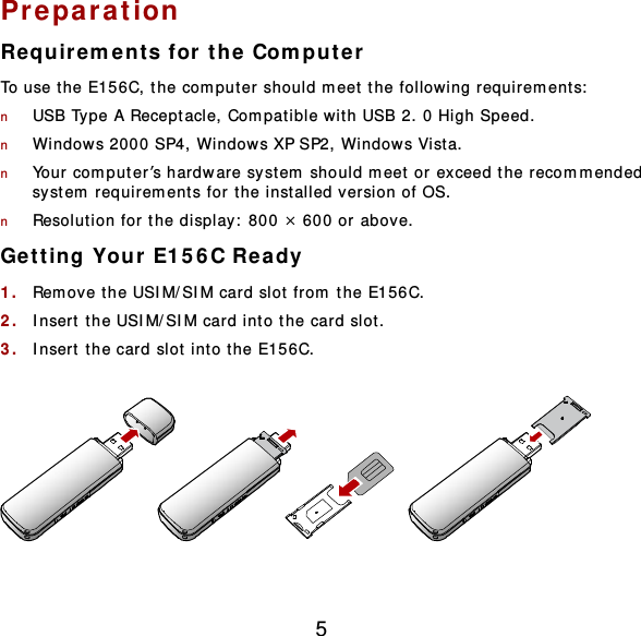 5 Preparation Requirem e nts for the Computer To use t he E156C, the computer should m eet the following requirement s:  n USB Type A Receptacle, Compatible with USB 2. 0 High Speed. n Windows 2000 SP4, Windows XP SP2, Windows Vist a. n Your computer’s hardware system should m eet or exceed the recomm ended system  requirem ents for t he inst alled version of OS. n Resolution for the display:  800 × 600 or above. Get t ing Your E156C Ready 1.  Rem ove the USIM/SIM card slot from the E156C. 2.  Insert  the USIM/SIM card int o the card slot.  3.  Insert  the card slot int o t he E156C.    
