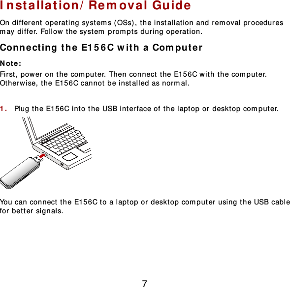 7 Installation/Removal Gu ide  On different operating systems ( OSs), the installation and removal procedures may differ. Follow the system prompts during operation. Connect ing the E156C with a Computer  Not e :  First, power on the computer. Then connect t he E156C with the comput er. Otherwise, t he E156C cannot be installed as normal.  1.  Plug the E156C int o the USB int erface of the laptop or desktop comput er .  You can connect the E156C to a laptop or desktop computer using the USB cable for better signals.  