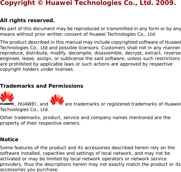 Copyright © Huawei Technologies Co., Ltd. 2009.   All rights reserved. No part of this document may be reproduced or transmitted in any form or by any means without prior written consent of Huawei Technologies Co., Ltd. The product described in this manual may include copyrighted software of Huawei Technologies Co., Ltd and possible licensors. Customers shall not in any manner reproduce, distribute, modify, decompile, disassemble, decrypt, extract, reverse engineer, lease, assign, or sublicense the said software, unless such restrictions are prohibited by applicable laws or such actions are approved by respective copyright holders under licenses.  Trademarks and Permissions  , HUAWEI, and  are trademarks or registered trademarks of Huawei Technologies Co., Ltd. Other trademarks, product, service and company names mentioned are the property of their respective owners.  Notice Some features of the product and its accessories described herein rely on the software installed, capacities and settings of local network, and may not be activated or may be limited by local network operators or network service providers, thus the descriptions herein may not exactly match the product or its accessories you purchase.  