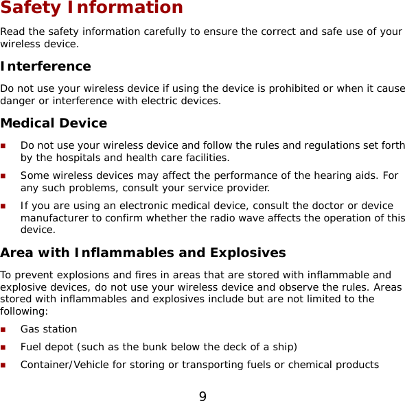 9 Safety Information Read the safety information carefully to ensure the correct and safe use of your wireless device. Interference Do not use your wireless device if using the device is prohibited or when it cause danger or interference with electric devices. Medical Device  Do not use your wireless device and follow the rules and regulations set forth by the hospitals and health care facilities.  Some wireless devices may affect the performance of the hearing aids. For any such problems, consult your service provider.  If you are using an electronic medical device, consult the doctor or device manufacturer to confirm whether the radio wave affects the operation of this device. Area with Inflammables and Explosives To prevent explosions and fires in areas that are stored with inflammable and explosive devices, do not use your wireless device and observe the rules. Areas stored with inflammables and explosives include but are not limited to the following:  Gas station  Fuel depot (such as the bunk below the deck of a ship)  Container/Vehicle for storing or transporting fuels or chemical products 