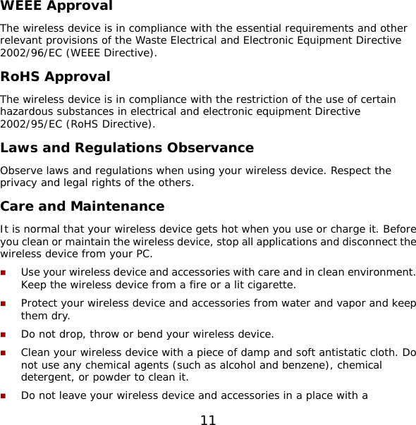 11 WEEE Approval The wireless device is in compliance with the essential requirements and other relevant provisions of the Waste Electrical and Electronic Equipment Directive 2002/96/EC (WEEE Directive). RoHS Approval The wireless device is in compliance with the restriction of the use of certain hazardous substances in electrical and electronic equipment Directive 2002/95/EC (RoHS Directive). Laws and Regulations Observance Observe laws and regulations when using your wireless device. Respect the privacy and legal rights of the others. Care and Maintenance It is normal that your wireless device gets hot when you use or charge it. Before you clean or maintain the wireless device, stop all applications and disconnect the wireless device from your PC.  Use your wireless device and accessories with care and in clean environment. Keep the wireless device from a fire or a lit cigarette.  Protect your wireless device and accessories from water and vapor and keep them dry.  Do not drop, throw or bend your wireless device.  Clean your wireless device with a piece of damp and soft antistatic cloth. Do not use any chemical agents (such as alcohol and benzene), chemical detergent, or powder to clean it.  Do not leave your wireless device and accessories in a place with a 
