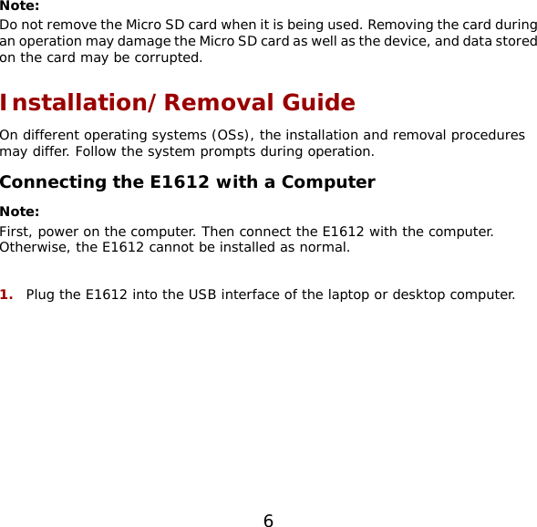 6  Note:  Do not remove the Micro SD card when it is being used. Removing the card during an operation may damage the Micro SD card as well as the device, and data stored on the card may be corrupted. Installation/Removal Guide On different operating systems (OSs), the installation and removal procedures may differ. Follow the system prompts during operation. Connecting the E1612 with a Computer Note:  First, power on the computer. Then connect the E1612 with the computer. Otherwise, the E1612 cannot be installed as normal.  1.  Plug the E1612 into the USB interface of the laptop or desktop computer.  