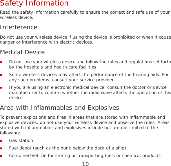 10 Safety Information Read the safety information carefully to ensure the correct and safe use of your wireless device. Interference Do not use your wireless device if using the device is prohibited or when it cause danger or interference with electric devices. Medical Device  Do not use your wireless device and follow the rules and regulations set forth by the hospitals and health care facilities.  Some wireless devices may affect the performance of the hearing aids. For any such problems, consult your service provider.  If you are using an electronic medical device, consult the doctor or device manufacturer to confirm whether the radio wave affects the operation of this device. Area with Inflammables and Explosives To prevent explosions and fires in areas that are stored with inflammable and explosive devices, do not use your wireless device and observe the rules. Areas stored with inflammables and explosives include but are not limited to the following:  Gas station  Fuel depot (such as the bunk below the deck of a ship)  Container/Vehicle for storing or transporting fuels or chemical products 