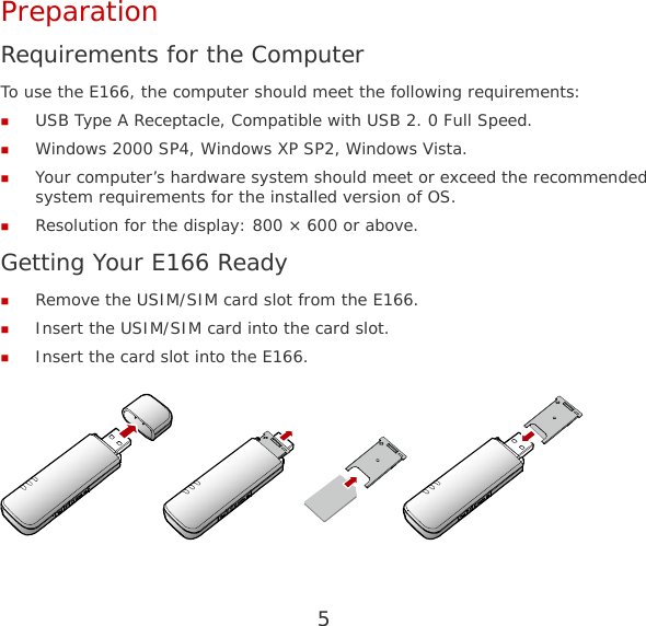 5 Preparation Requirements for the Computer To use the E166, the computer should meet the following requirements:  USB Type A Receptacle, Compatible with USB 2. 0 Full Speed.  Windows 2000 SP4, Windows XP SP2, Windows Vista.  Your computer’s hardware system should meet or exceed the recommended system requirements for the installed version of OS.  Resolution for the display: 800 × 600 or above. Getting Your E166 Ready  Remove the USIM/SIM card slot from the E166.  Insert the USIM/SIM card into the card slot.  Insert the card slot into the E166.   
