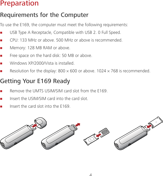4 Preparation Requirements for the Computer To use the E169, the computer must meet the following requirements:  USB Type A Receptacle, Compatible with USB 2. 0 Full Speed.  CPU: 133 MHz or above. 500 MHz or above is recommended.  Memory: 128 MB RAM or above.  Free space on the hard disk: 50 MB or above.  Windows XP/2000/Vista is installed.  Resolution for the display: 800 × 600 or above. 1024 × 768 is recommended. Getting Your E169 Ready  Remove the UMTS USIM/SIM card slot from the E169.  Insert the USIM/SIM card into the card slot.  Insert the card slot into the E169. 