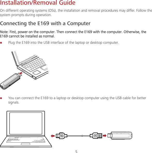 5 Installation/Removal Guide On different operating systems (OSs), the installation and removal procedures may differ. Follow the system prompts during operation. Connecting the E169 with a Computer Note: First, power on the computer. Then connect the E169 with the computer. Otherwise, the E169 cannot be installed as normal.  Plug the E169 into the USB interface of the laptop or desktop computer.   You can connect the E169 to a laptop or desktop computer using the USB cable for better signals.  