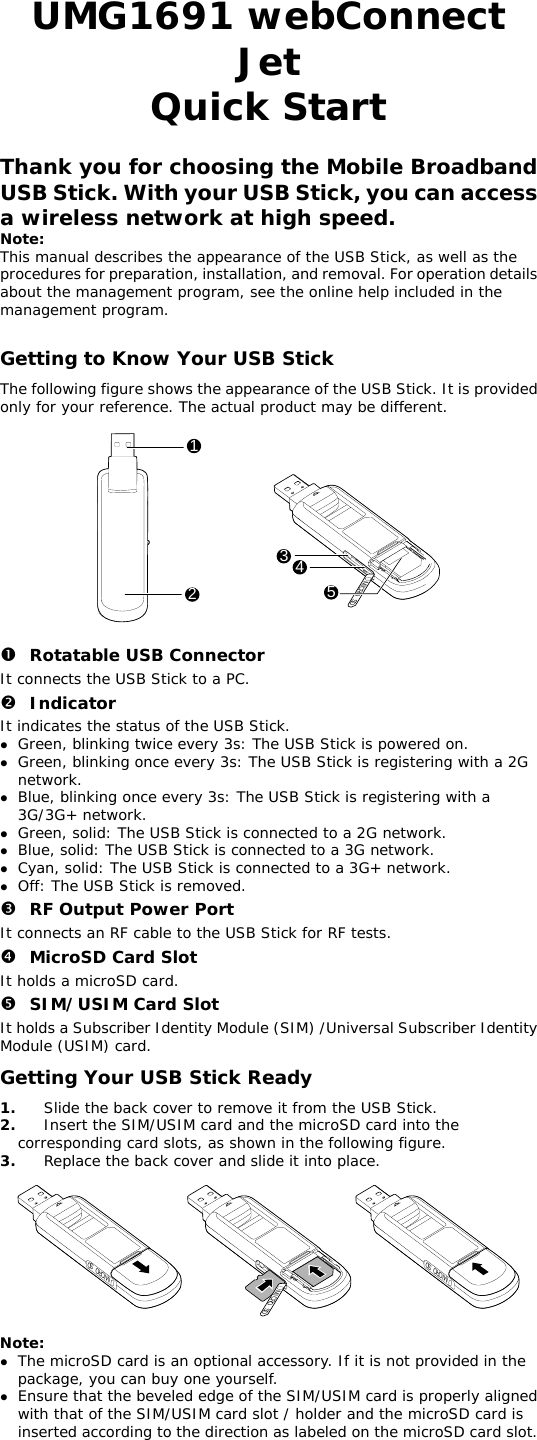  UMG1691 webConnect Jet Quick Start  Thank you for choosing the Mobile Broadband USB Stick. With your USB Stick, you can access a wireless network at high speed. Note: This manual describes the appearance of the USB Stick, as well as the procedures for preparation, installation, and removal. For operation details about the management program, see the online help included in the management program.  Getting to Know Your USB Stick The following figure shows the appearance of the USB Stick. It is provided only for your reference. The actual product may be different.  12345MICRO  SD  n Rotatable USB Connector It connects the USB Stick to a PC. o Indicator It indicates the status of the USB Stick. z Green, blinking twice every 3s: The USB Stick is powered on. z Green, blinking once every 3s: The USB Stick is registering with a 2G network. z Blue, blinking once every 3s: The USB Stick is registering with a 3G/3G+ network. z Green, solid: The USB Stick is connected to a 2G network. z Blue, solid: The USB Stick is connected to a 3G network. z Cyan, solid: The USB Stick is connected to a 3G+ network. z Off: The USB Stick is removed. p RF Output Power Port It connects an RF cable to the USB Stick for RF tests. q MicroSD Card Slot It holds a microSD card.  r SIM/USIM Card Slot It holds a Subscriber Identity Module (SIM) /Universal Subscriber Identity Module (USIM) card. Getting Your USB Stick Ready 1.  Slide the back cover to remove it from the USB Stick.  2.  Insert the SIM/USIM card and the microSD card into the corresponding card slots, as shown in the following figure.  3.  Replace the back cover and slide it into place.  MICRO  SDMICRO  SDMICRO  SD  Note:  z The microSD card is an optional accessory. If it is not provided in the package, you can buy one yourself. z Ensure that the beveled edge of the SIM/USIM card is properly aligned with that of the SIM/USIM card slot / holder and the microSD card is inserted according to the direction as labeled on the microSD card slot. 