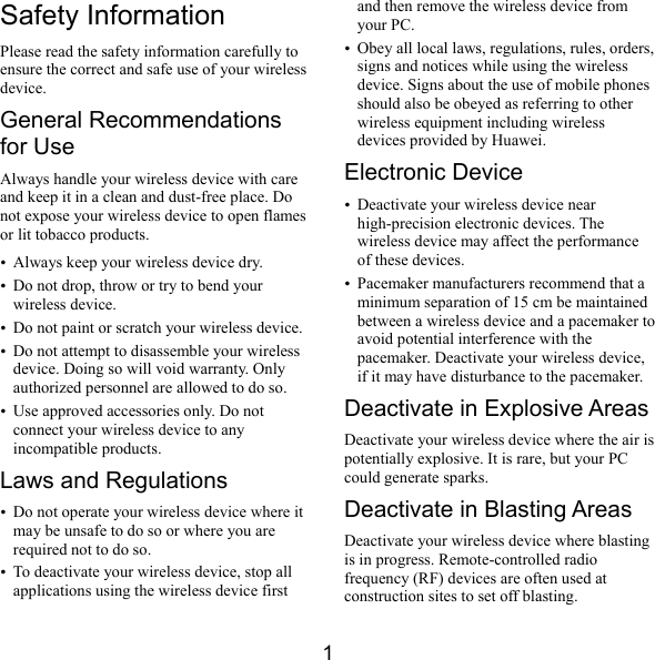  1 Safety Information Please read the safety information carefully to ensure the correct and safe use of your wireless device. General Recommendations for Use Always handle your wireless device with care and keep it in a clean and dust-free place. Do not expose your wireless device to open flames or lit tobacco products. y Always keep your wireless device dry. y Do not drop, throw or try to bend your wireless device. y Do not paint or scratch your wireless device. y Do not attempt to disassemble your wireless device. Doing so will void warranty. Only authorized personnel are allowed to do so. y Use approved accessories only. Do not connect your wireless device to any incompatible products. Laws and Regulations y Do not operate your wireless device where it may be unsafe to do so or where you are required not to do so. y To deactivate your wireless device, stop all applications using the wireless device first and then remove the wireless device from your PC. y Obey all local laws, regulations, rules, orders, signs and notices while using the wireless device. Signs about the use of mobile phones should also be obeyed as referring to other wireless equipment including wireless devices provided by Huawei. Electronic Device y Deactivate your wireless device near high-precision electronic devices. The wireless device may affect the performance of these devices. y Pacemaker manufacturers recommend that a minimum separation of 15 cm be maintained between a wireless device and a pacemaker to avoid potential interference with the pacemaker. Deactivate your wireless device, if it may have disturbance to the pacemaker. Deactivate in Explosive Areas Deactivate your wireless device where the air is potentially explosive. It is rare, but your PC could generate sparks. Deactivate in Blasting Areas Deactivate your wireless device where blasting is in progress. Remote-controlled radio frequency (RF) devices are often used at construction sites to set off blasting. 