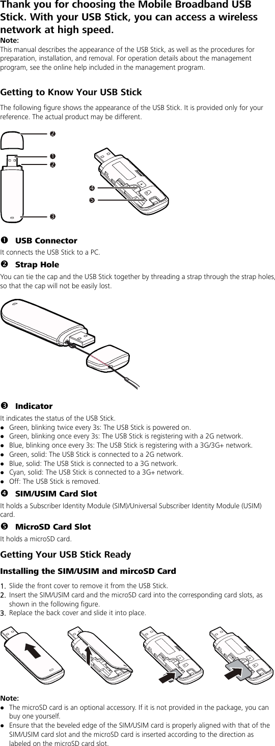 Thank you for choosing the Mobile Broadband USB Stick. With your USB Stick, you can access a wireless network at high speed. Note: This manual describes the appearance of the USB Stick, as well as the procedures for preparation, installation, and removal. For operation details about the management program, see the online help included in the management program.  Getting to Know Your USB Stick The following figure shows the appearance of the USB Stick. It is provided only for your reference. The actual product may be different.  212345  n USB Connector It connects the USB Stick to a PC. o Strap Hole You can tie the cap and the USB Stick together by threading a strap through the strap holes, so that the cap will not be easily lost.    p Indicator It indicates the status of the USB Stick. z Green, blinking twice every 3s: The USB Stick is powered on. z Green, blinking once every 3s: The USB Stick is registering with a 2G network. z Blue, blinking once every 3s: The USB Stick is registering with a 3G/3G+ network. z Green, solid: The USB Stick is connected to a 2G network. z Blue, solid: The USB Stick is connected to a 3G network. z Cyan, solid: The USB Stick is connected to a 3G+ network. z Off: The USB Stick is removed. q SIM/USIM Card Slot It holds a Subscriber Identity Module (SIM)/Universal Subscriber Identity Module (USIM) card. r MicroSD Card Slot It holds a microSD card.   Getting Your USB Stick Ready Installing the SIM/USIM and mircoSD Card 1.  Slide the front cover to remove it from the USB Stick.   2.  Insert the SIM/USIM card and the microSD card into the corresponding card slots, as shown in the following figure.   3.  Replace the back cover and slide it into place.    Note:  z The microSD card is an optional accessory. If it is not provided in the package, you can buy one yourself. z Ensure that the beveled edge of the SIM/USIM card is properly aligned with that of the SIM/USIM card slot and the microSD card is inserted according to the direction as labeled on the microSD card slot. 