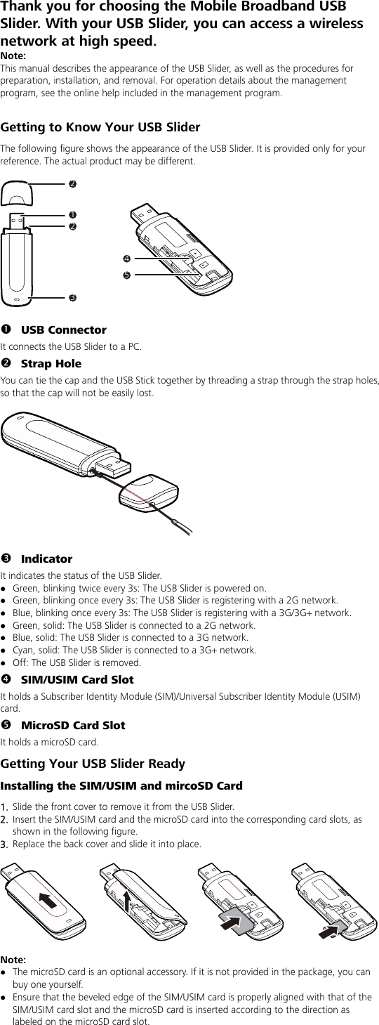 Thank you for choosing the Mobile Broadband USB Slider. With your USB Slider, you can access a wireless network at high speed. Note: This manual describes the appearance of the USB Slider, as well as the procedures for preparation, installation, and removal. For operation details about the management program, see the online help included in the management program.  Getting to Know Your USB Slider The following figure shows the appearance of the USB Slider. It is provided only for your reference. The actual product may be different.  212345  n USB Connector It connects the USB Slider to a PC. o Strap Hole You can tie the cap and the USB Stick together by threading a strap through the strap holes, so that the cap will not be easily lost.    p Indicator It indicates the status of the USB Slider. z Green, blinking twice every 3s: The USB Slider is powered on. z Green, blinking once every 3s: The USB Slider is registering with a 2G network. z Blue, blinking once every 3s: The USB Slider is registering with a 3G/3G+ network. z Green, solid: The USB Slider is connected to a 2G network. z Blue, solid: The USB Slider is connected to a 3G network. z Cyan, solid: The USB Slider is connected to a 3G+ network. z Off: The USB Slider is removed. q SIM/USIM Card Slot It holds a Subscriber Identity Module (SIM)/Universal Subscriber Identity Module (USIM) card. r MicroSD Card Slot It holds a microSD card.   Getting Your USB Slider Ready Installing the SIM/USIM and mircoSD Card 1.  Slide the front cover to remove it from the USB Slider.   2.  Insert the SIM/USIM card and the microSD card into the corresponding card slots, as shown in the following figure.   3.  Replace the back cover and slide it into place.    Note:  z The microSD card is an optional accessory. If it is not provided in the package, you can buy one yourself. z Ensure that the beveled edge of the SIM/USIM card is properly aligned with that of the SIM/USIM card slot and the microSD card is inserted according to the direction as labeled on the microSD card slot. 